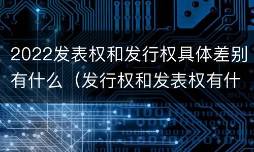 2022发表权和发行权具体差别有什么（发行权和发表权有什么区别）