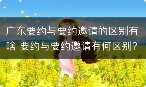 广东要约与要约邀请的区别有啥 要约与要约邀请有何区别?