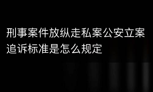 刑事案件放纵走私案公安立案追诉标准是怎么规定