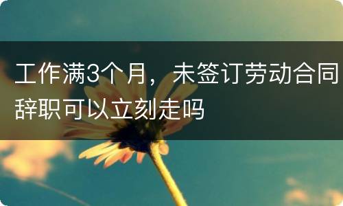 工作满3个月，未签订劳动合同辞职可以立刻走吗