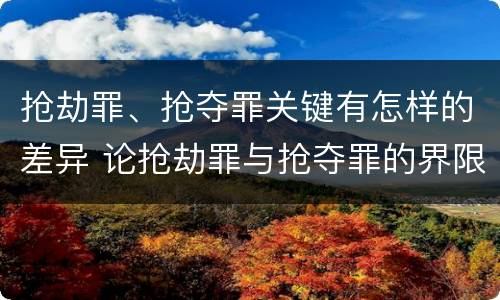 抢劫罪、抢夺罪关键有怎样的差异 论抢劫罪与抢夺罪的界限