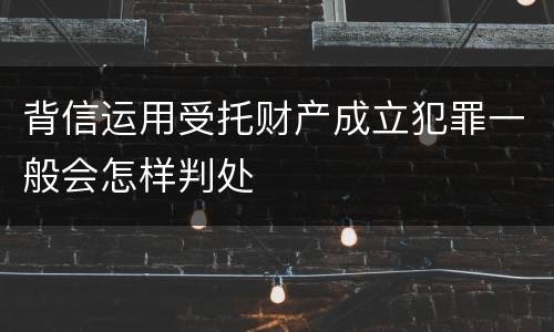背信运用受托财产成立犯罪一般会怎样判处