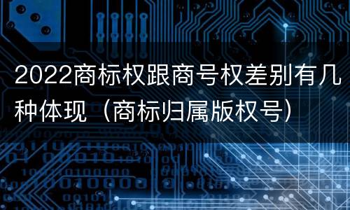 2022商标权跟商号权差别有几种体现（商标归属版权号）