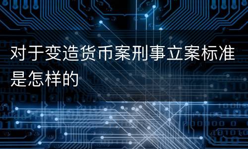 对于变造货币案刑事立案标准是怎样的