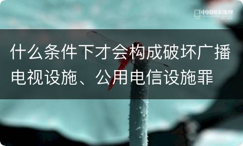 什么条件下才会构成破坏广播电视设施、公用电信设施罪