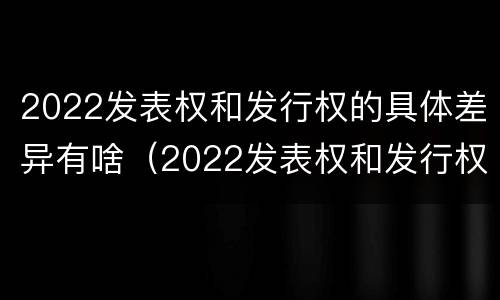 2022发表权和发行权的具体差异有啥（2022发表权和发行权的具体差异有啥变化）