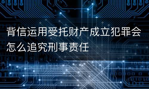 背信运用受托财产成立犯罪会怎么追究刑事责任