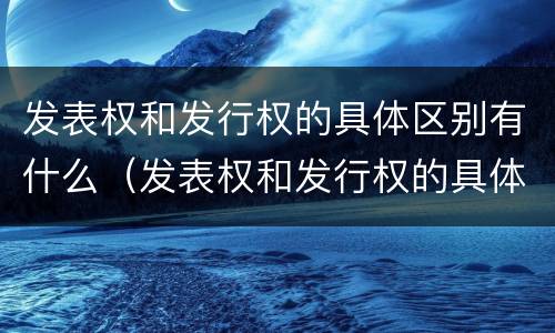 发表权和发行权的具体区别有什么（发表权和发行权的具体区别有什么不同）