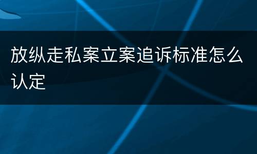 放纵走私案立案追诉标准怎么认定