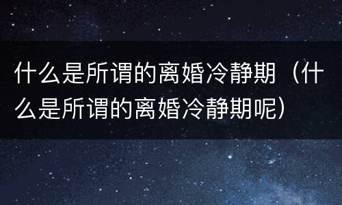 什么是所谓的离婚冷静期（什么是所谓的离婚冷静期呢）