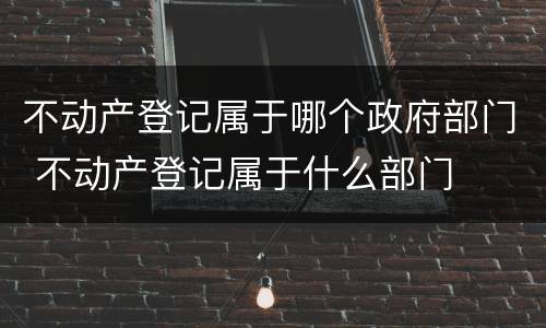 不动产登记属于哪个政府部门 不动产登记属于什么部门