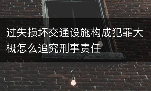 过失损坏交通设施构成犯罪大概怎么追究刑事责任