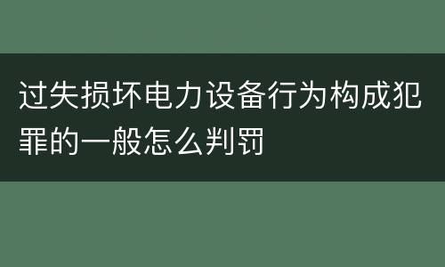 过失损坏电力设备行为构成犯罪的一般怎么判罚