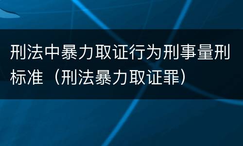 刑法中暴力取证行为刑事量刑标准（刑法暴力取证罪）