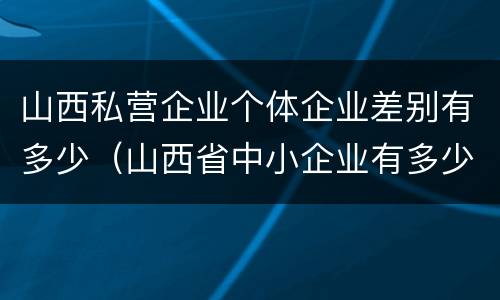 山西私营企业个体企业差别有多少（山西省中小企业有多少家）