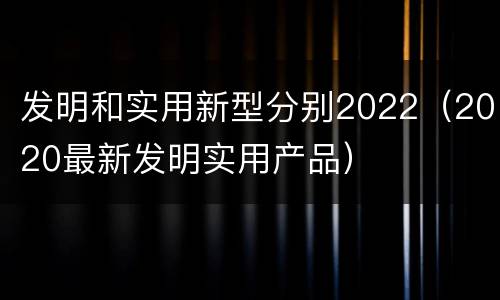 发明和实用新型分别2022（2020最新发明实用产品）