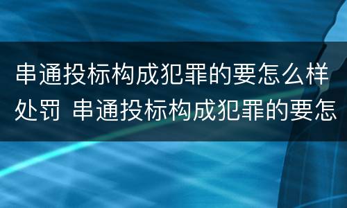 串通投标构成犯罪的要怎么样处罚 串通投标构成犯罪的要怎么样处罚呢