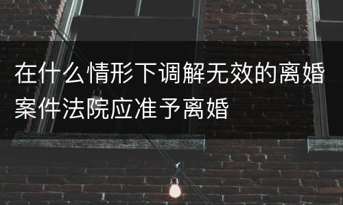 在什么情形下调解无效的离婚案件法院应准予离婚