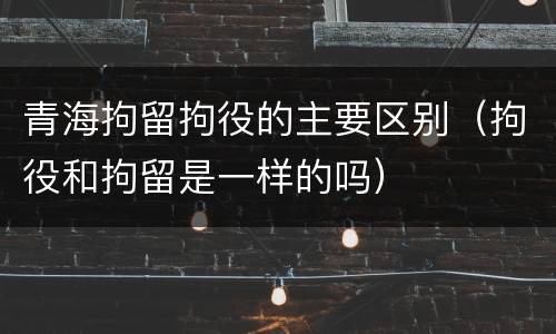 青海拘留拘役的主要区别（拘役和拘留是一样的吗）