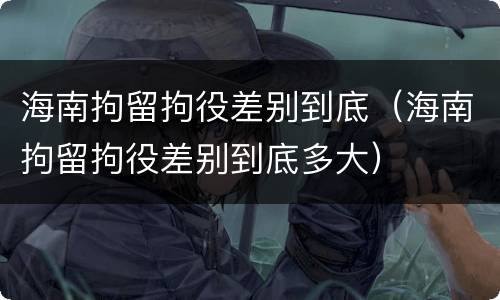 海南拘留拘役差别到底（海南拘留拘役差别到底多大）