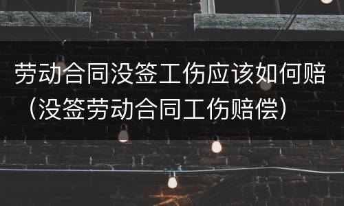 劳动合同没签工伤应该如何赔（没签劳动合同工伤赔偿）