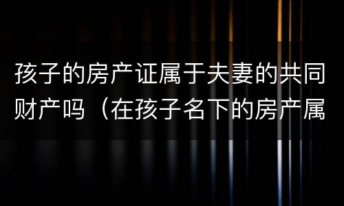 孩子的房产证属于夫妻的共同财产吗（在孩子名下的房产属于夫妻共同财产吗）