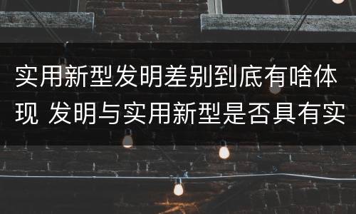 实用新型发明差别到底有啥体现 发明与实用新型是否具有实用性