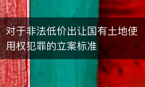 对于非法低价出让国有土地使用权犯罪的立案标准