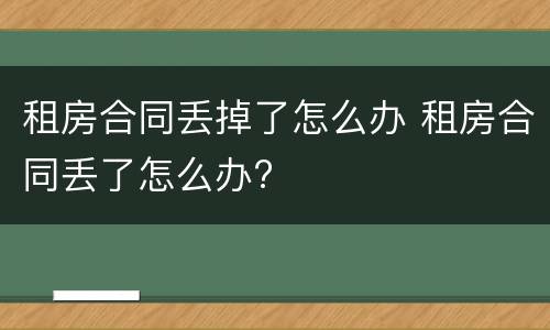 租房合同丢掉了怎么办 租房合同丢了怎么办?