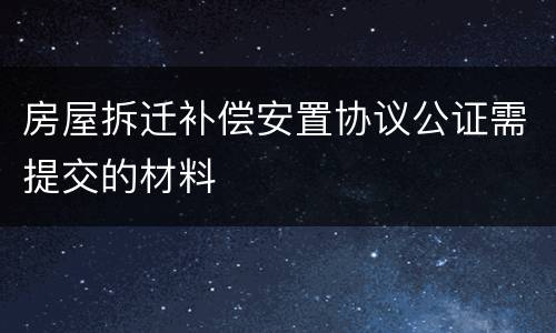 房屋拆迁补偿安置协议公证需提交的材料
