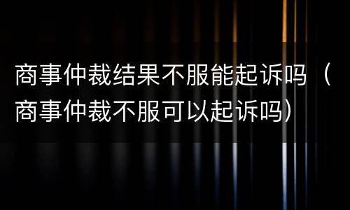 商事仲裁结果不服能起诉吗（商事仲裁不服可以起诉吗）