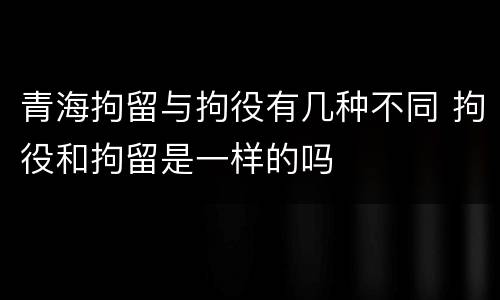 青海拘留与拘役有几种不同 拘役和拘留是一样的吗