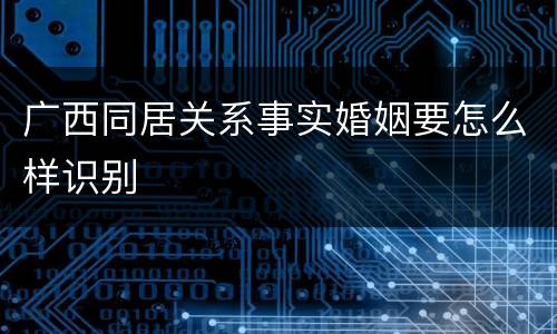 广西同居关系事实婚姻要怎么样识别