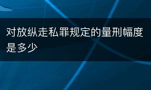 对放纵走私罪规定的量刑幅度是多少