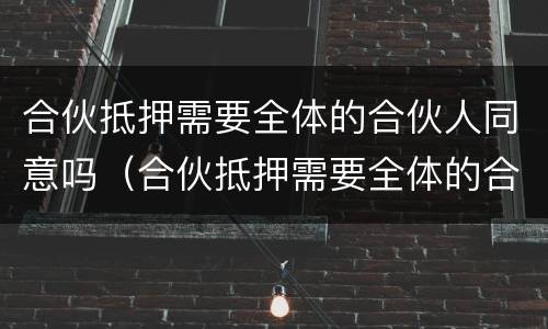 合伙抵押需要全体的合伙人同意吗（合伙抵押需要全体的合伙人同意吗法律规定）