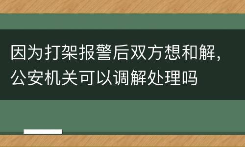 因为打架报警后双方想和解，公安机关可以调解处理吗