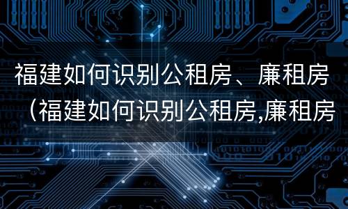 福建如何识别公租房、廉租房（福建如何识别公租房,廉租房名单）