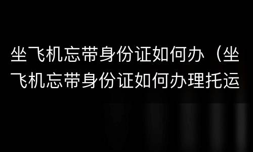 坐飞机忘带身份证如何办（坐飞机忘带身份证如何办理托运）