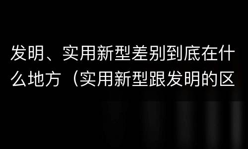 发明、实用新型差别到底在什么地方（实用新型跟发明的区别）