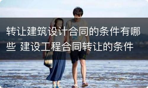 转让建筑设计合同的条件有哪些 建设工程合同转让的条件