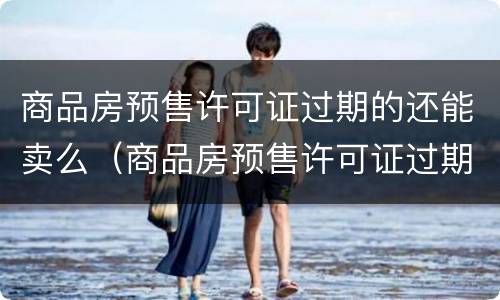 商品房预售许可证过期的还能卖么（商品房预售许可证过期房子还能销售吗）