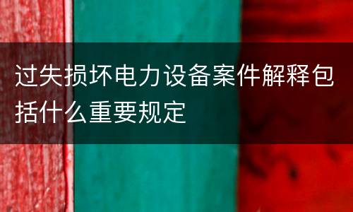 过失损坏电力设备案件解释包括什么重要规定