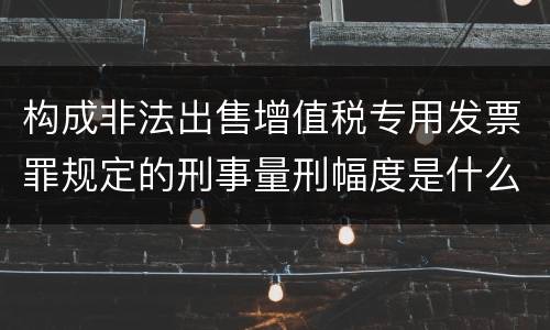 构成非法出售增值税专用发票罪规定的刑事量刑幅度是什么