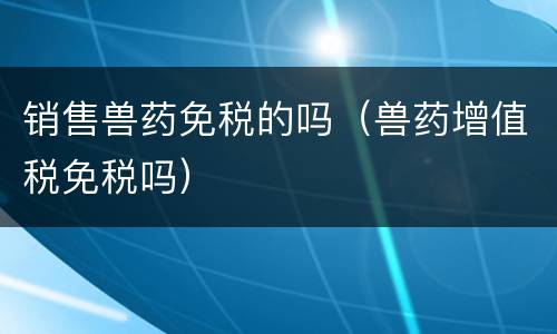 销售兽药免税的吗（兽药增值税免税吗）