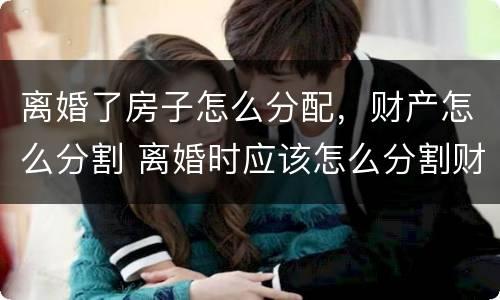 离婚了房子怎么分配，财产怎么分割 离婚时应该怎么分割财产