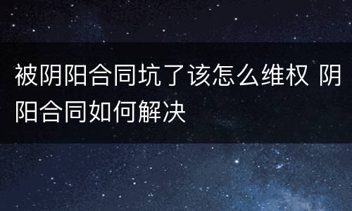 被阴阳合同坑了该怎么维权 阴阳合同如何解决