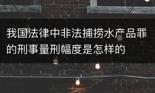 我国法律中非法捕捞水产品罪的刑事量刑幅度是怎样的