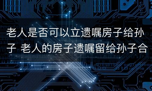 老人是否可以立遗嘱房子给孙子 老人的房子遗嘱留给孙子合法吗
