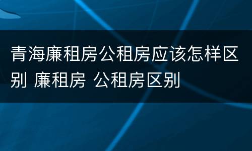 青海廉租房公租房应该怎样区别 廉租房 公租房区别