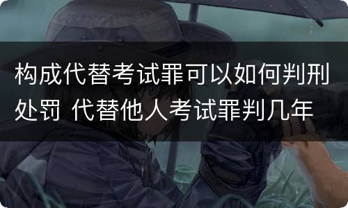 构成代替考试罪可以如何判刑处罚 代替他人考试罪判几年